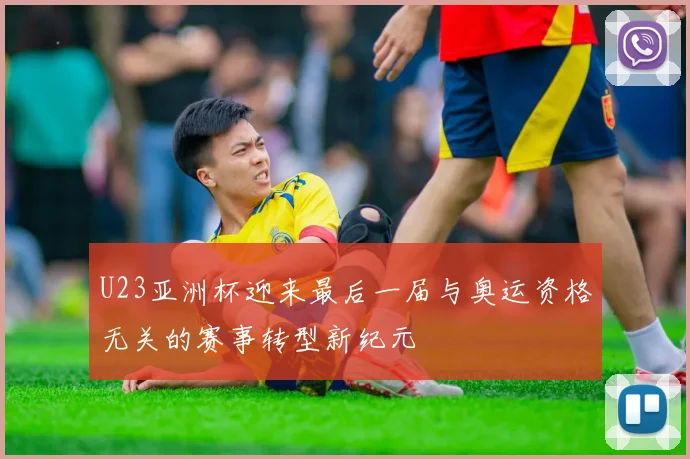 U23亚洲杯迎来最后一届与奥运资格无关的赛事转型新纪元