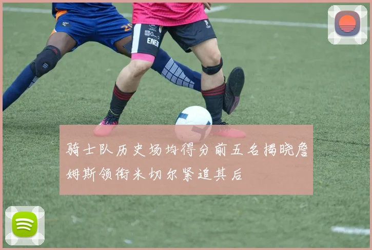 骑士队历史场均得分前五名揭晓詹姆斯领衔米切尔紧追其后