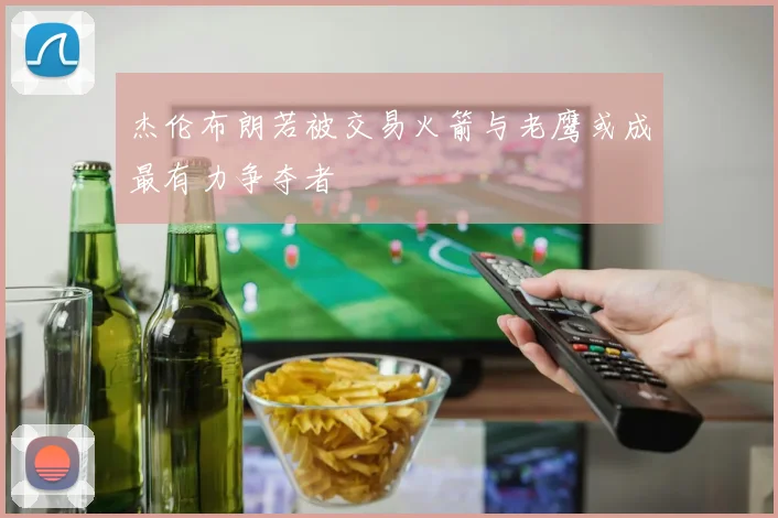 杰伦布朗若被交易火箭与老鹰或成最有力争夺者