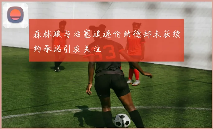 森林狼与活塞追逐伦纳德却未获续约承诺引发关注