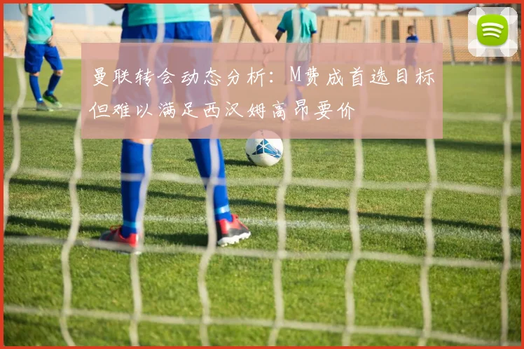曼联转会动态分析：M费成首选目标但难以满足西汉姆高昂要价