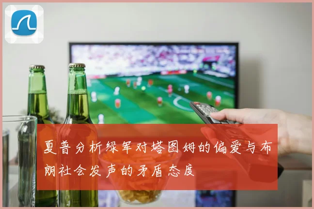 夏普分析绿军对塔图姆的偏爱与布朗社会发声的矛盾态度