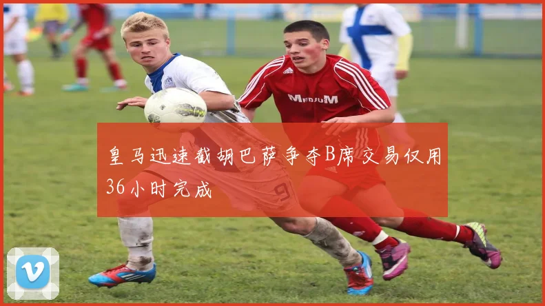 皇马迅速截胡巴萨争夺B席交易仅用36小时完成