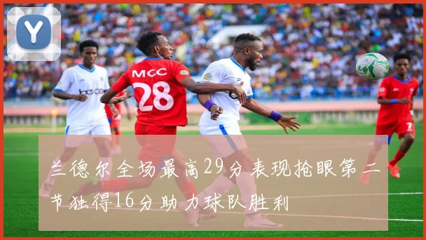 兰德尔全场最高29分表现抢眼第二节独得16分助力球队胜利