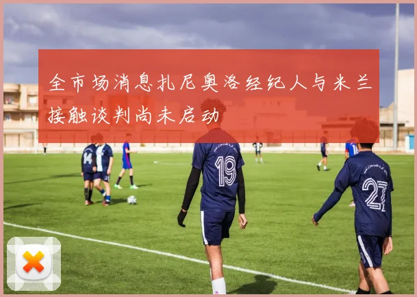 全市场消息扎尼奥洛经纪人与米兰接触谈判尚未启动
