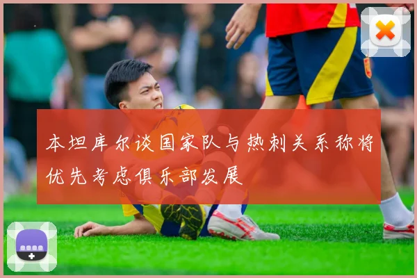 本坦库尔谈国家队与热刺关系称将优先考虑俱乐部发展