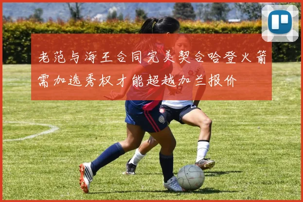 老范与海王合同完美契合哈登火箭需加选秀权才能超越加兰报价