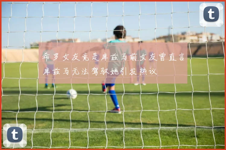 希罗女友竟是库兹马前女友曾直言库兹马无法驾驭她引发热议