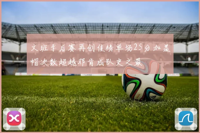文班季后赛再创佳绩单场25分加盖帽次数超越邓肯成队史之最