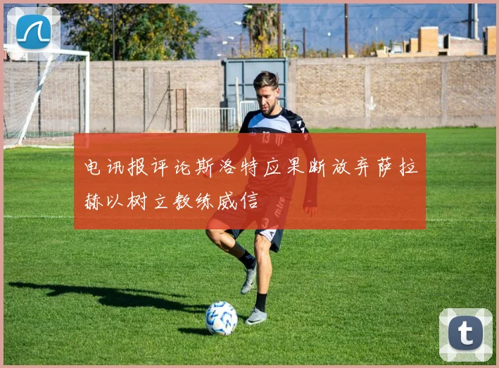 电讯报评论斯洛特应果断放弃萨拉赫以树立教练威信