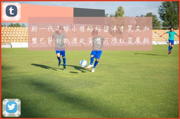 新一代足球小将纷纷留洋李昊炎加盟巴萨刘凯源赴黄潜万项红星展新希望