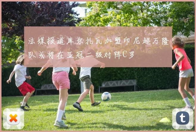 法媒报道库尔扎瓦加盟印尼超万隆队或将在亚冠二级对阵C罗