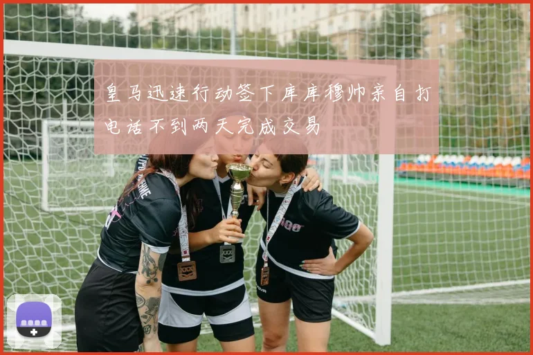 皇马迅速行动签下库库穆帅亲自打电话不到两天完成交易