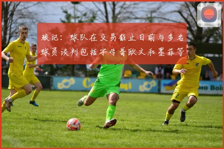 狼记：球队在交易截止日前与多名球员谈判包括字母哥欧文和墨菲等人