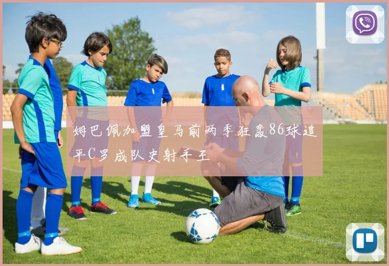 姆巴佩加盟皇马前两季狂轰86球追平C罗成队史射手王