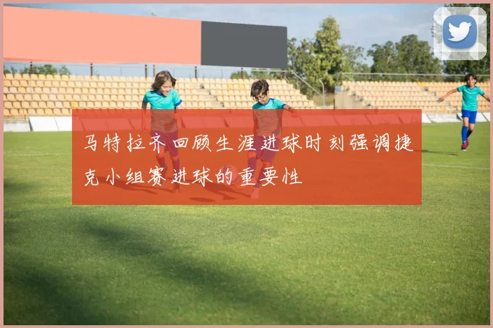 马特拉齐回顾生涯进球时刻强调捷克小组赛进球的重要性