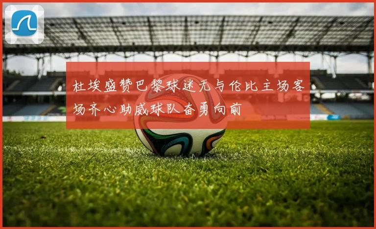 杜埃盛赞巴黎球迷无与伦比主场客场齐心助威球队奋勇向前