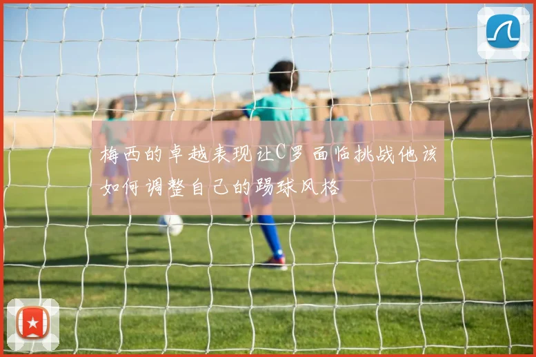 梅西的卓越表现让C罗面临挑战他该如何调整自己的踢球风格