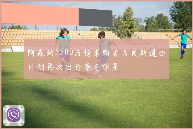 阿森纳5500万镑求购吉马良斯遭拒计划再次出价争夺球星