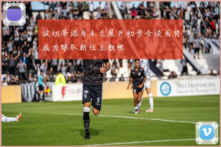 波切蒂诺与米兰展开初步会谈或将成为球队新任主教练