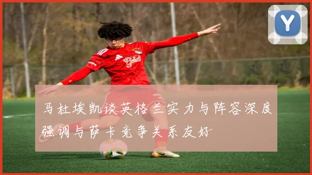 马杜埃凯谈英格兰实力与阵容深度强调与萨卡竞争关系友好
