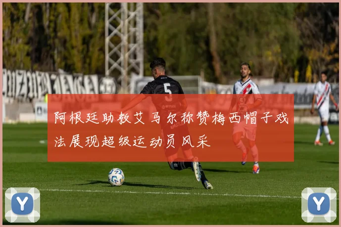 阿根廷助教艾马尔称赞梅西帽子戏法展现超级运动员风采